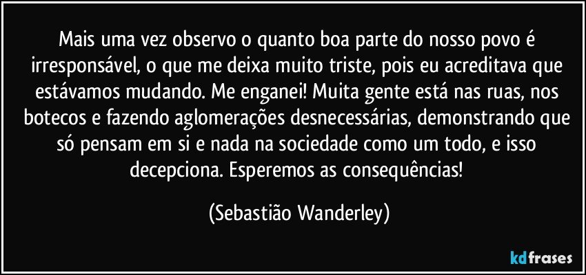 Mais uma vez observo o quanto boa parte do nosso povo é irresponsável, o que me deixa muito triste, pois eu acreditava que estávamos mudando. Me enganei! Muita gente está nas ruas, nos botecos e fazendo aglomerações desnecessárias, demonstrando que só pensam em si e nada na sociedade como um todo, e isso decepciona. Esperemos as consequências! (Sebastião Wanderley)