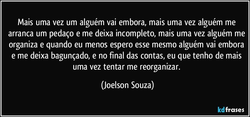 Mais uma vez um alguém vai embora, mais uma vez alguém me arranca um pedaço e me deixa incompleto, mais uma vez alguém me organiza e quando eu menos espero esse mesmo alguém vai embora e me deixa bagunçado, e no final das contas, eu que tenho de mais uma vez tentar me reorganizar. (Joelson Souza)