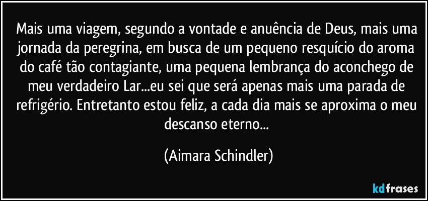 Mais uma viagem, segundo a vontade e anuência de Deus, mais uma jornada da peregrina, em busca de um pequeno resquício do aroma do café tão contagiante, uma pequena lembrança do aconchego de meu verdadeiro Lar...eu sei que será apenas mais uma parada de refrigério. Entretanto estou feliz, a cada dia mais se aproxima o meu descanso eterno... (Aimara Schindler)