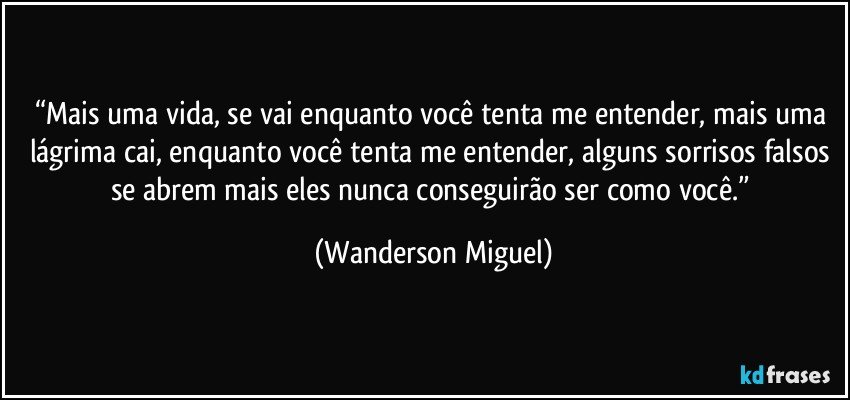 “Mais uma vida, se vai enquanto você tenta me entender, mais uma lágrima cai, enquanto você tenta me entender, alguns sorrisos falsos se abrem mais eles nunca conseguirão ser como você.” (Wanderson Miguel)