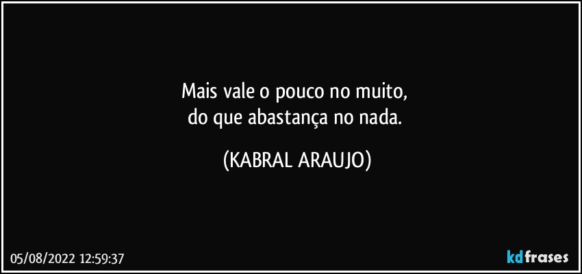 Mais vale o pouco no muito, 
do que abastança no nada. (KABRAL ARAUJO)