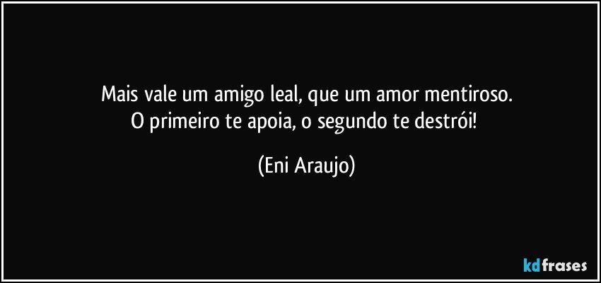 Mais vale um amigo leal, que um amor  mentiroso.
O primeiro te apoia, o segundo te destrói! (Eni Araujo)