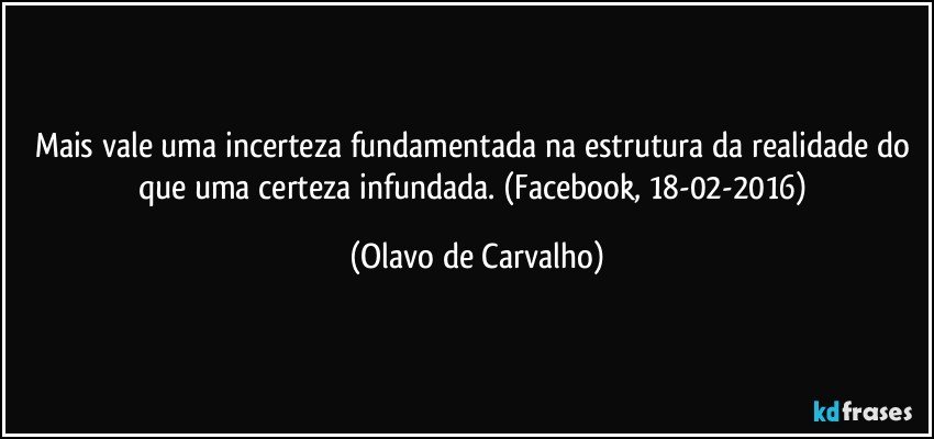 Mais vale uma incerteza fundamentada na estrutura da realidade do que uma certeza infundada. (Facebook, 18-02-2016) (Olavo de Carvalho)