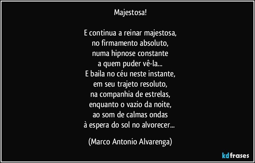 Majestosa!

E continua a reinar majestosa,
no firmamento absoluto,
numa hipnose constante
a quem puder vê-la...
E baila no céu neste instante,
em seu trajeto resoluto,
na companhia de estrelas,
enquanto o vazio da noite,
ao som de calmas ondas
à espera do sol no alvorecer... (Marco Antonio Alvarenga)