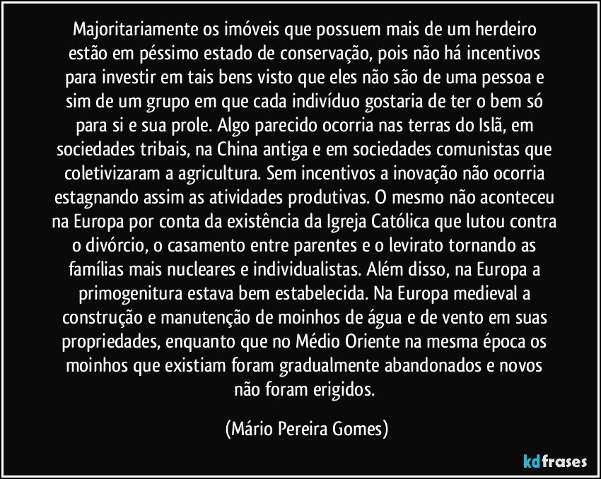 Majoritariamente os imóveis que possuem mais de um herdeiro estão em péssimo estado de conservação, pois não há incentivos para investir em tais bens visto que eles não são de uma pessoa e sim de um grupo em que cada indivíduo gostaria de ter o bem só para si e sua prole. Algo parecido ocorria nas terras do Islã, em sociedades tribais, na China antiga e em sociedades comunistas que coletivizaram a agricultura. Sem incentivos a inovação não ocorria estagnando assim as atividades produtivas. O mesmo não aconteceu na Europa por conta da existência da Igreja Católica que lutou contra o divórcio, o casamento entre parentes e o levirato tornando as famílias mais nucleares e individualistas. Além disso, na Europa a primogenitura estava bem estabelecida. Na Europa medieval a construção e manutenção de moinhos de água e de vento em suas propriedades, enquanto que no Médio Oriente na mesma época os moinhos que existiam foram gradualmente abandonados e novos não foram erigidos. (Mário Pereira Gomes)