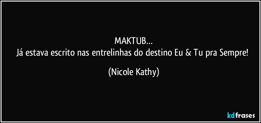 MAKTUB…
Já estava escrito nas entrelinhas do destino Eu & Tu pra Sempre! (Nicole Kathy)