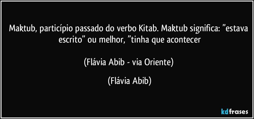 Maktub, particípio passado do verbo Kitab. Maktub significa: ”estava escrito” ou melhor, ”tinha que acontecer

(Flávia Abib - via Oriente) (Flávia Abib)