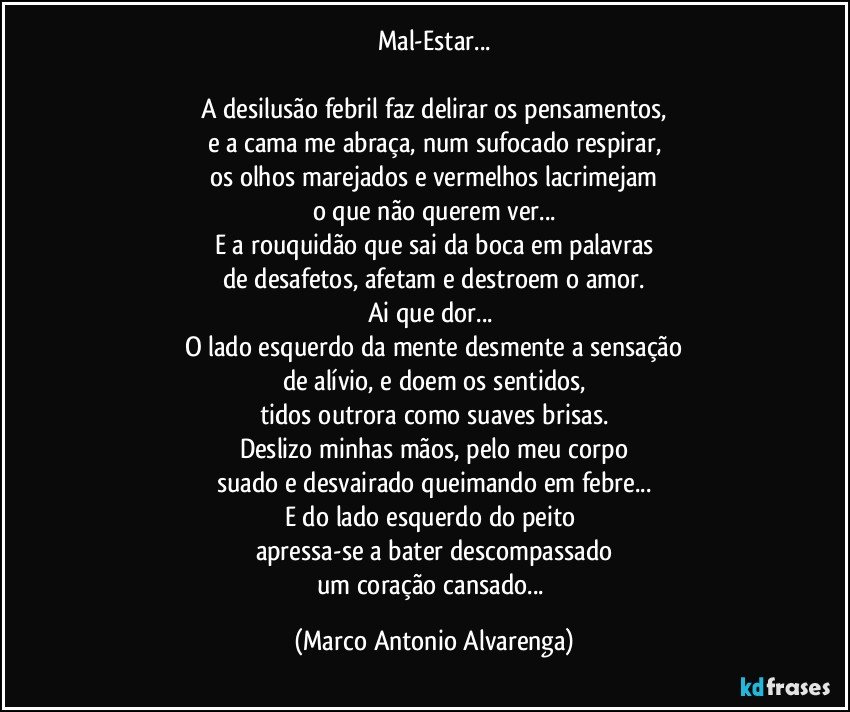 Mal-Estar...

A desilusão febril faz delirar os pensamentos,
e a cama me abraça, num sufocado respirar,
os olhos marejados e vermelhos lacrimejam
o que não querem ver...
E a rouquidão que sai da boca em palavras
de desafetos, afetam e destroem o amor.
Ai que dor... 
O lado esquerdo da mente desmente a sensação
de alívio, e doem os sentidos,
tidos outrora como suaves brisas.
Deslizo minhas mãos, pelo meu corpo
suado e desvairado queimando em febre...
E do lado esquerdo do peito 
apressa-se a bater descompassado
um coração cansado... (Marco Antonio Alvarenga)