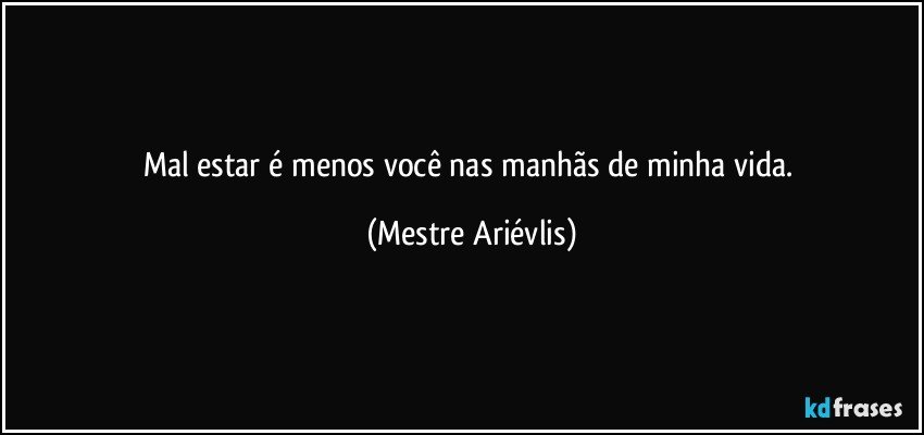 Mal estar é menos você nas manhãs de minha vida. (Mestre Ariévlis)