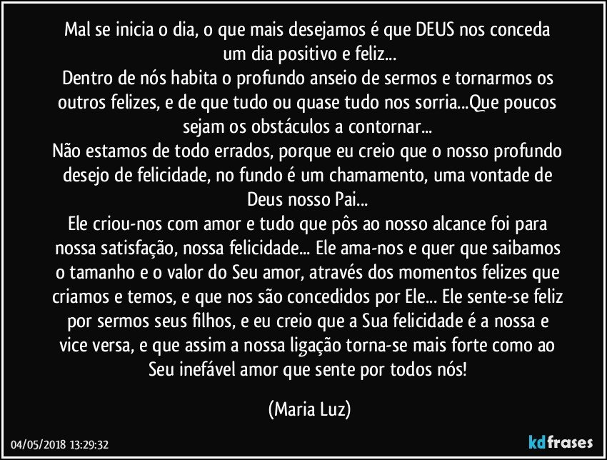 Mal se inicia o dia, o que mais desejamos é que DEUS nos conceda um dia positivo e feliz...
Dentro de nós habita o profundo anseio de sermos e tornarmos os outros felizes, e de que tudo ou quase tudo nos sorria...Que poucos sejam os obstáculos a contornar... 
Não estamos de todo errados, porque eu creio que o nosso profundo desejo de felicidade, no fundo é um chamamento, uma vontade de Deus nosso Pai... 
Ele criou-nos com amor e tudo que pôs ao nosso alcance foi para nossa satisfação, nossa felicidade... Ele ama-nos e quer que saibamos o tamanho e o valor do Seu amor, através dos momentos felizes que criamos e temos, e que nos são concedidos por Ele... Ele sente-se feliz por sermos seus filhos, e eu creio que a Sua felicidade é a nossa e vice versa, e que assim a nossa ligação torna-se mais forte como ao Seu inefável amor que sente por todos nós! (Maria Luz)