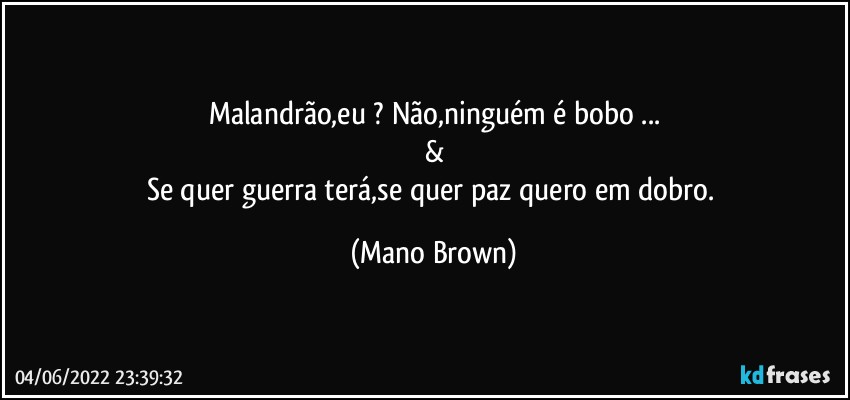 Malandrão,eu ? Não,ninguém é bobo ...
&
Se quer guerra terá,se quer paz quero em dobro. (Mano Brown)