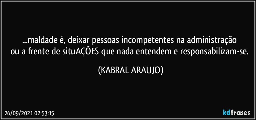 ...maldade é, deixar pessoas incompetentes na administração 
ou a frente de situAÇÕES que nada entendem e responsabilizam-se. (KABRAL ARAUJO)