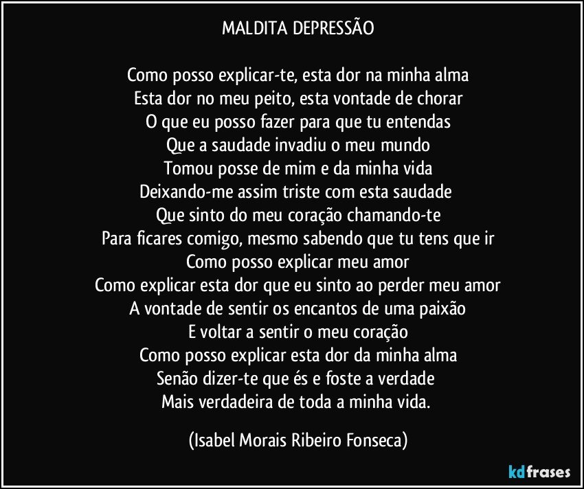 MALDITA DEPRESSÃO

Como posso explicar-te, esta dor na minha alma
Esta dor no meu peito, esta vontade de chorar
O que eu posso fazer para que tu entendas
Que a saudade invadiu o meu mundo
Tomou posse de mim e da minha vida
Deixando-me assim triste com esta saudade 
Que sinto do meu coração chamando-te
Para ficares comigo, mesmo sabendo que tu tens que ir
Como posso explicar meu amor
Como explicar esta dor que eu sinto ao perder meu amor
A vontade de sentir os encantos de uma paixão
E voltar a sentir o meu coração
Como posso explicar esta dor da minha alma
Senão dizer-te que és e foste a verdade 
Mais verdadeira de toda a minha vida. (Isabel Morais Ribeiro Fonseca)