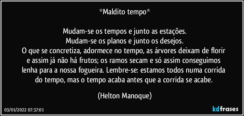 *Maldito tempo*

Mudam-se os tempos e junto as estações.
Mudam-se os planos e junto os desejos.
O que se concretiza, adormece no tempo, as árvores deixam de florir e assim já não há frutos;  os ramos secam e só assim conseguimos lenha para a nossa fogueira. Lembre-se: estamos todos numa corrida do tempo, mas o tempo acaba antes que a corrida se acabe. (Helton Manoque)