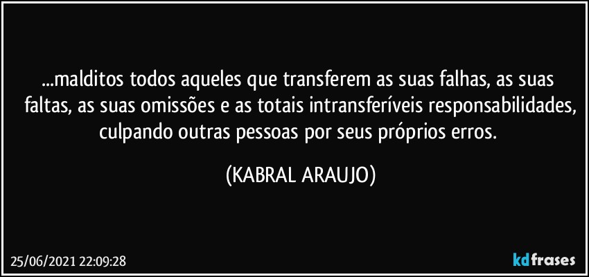 ...malditos todos aqueles que transferem  as suas falhas, as suas faltas, as suas omissões e as totais intransferíveis responsabilidades,
culpando outras pessoas  por seus próprios erros. (KABRAL ARAUJO)