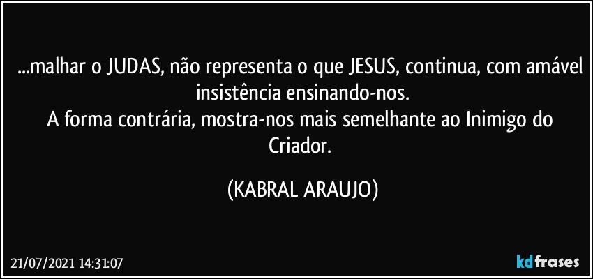 ...malhar o JUDAS, não representa o que JESUS, continua, com amável insistência ensinando-nos.
A forma contrária, mostra-nos mais semelhante ao Inimigo do Criador. (KABRAL ARAUJO)