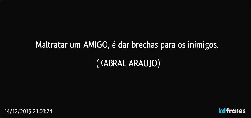 Maltratar um AMIGO, é dar brechas para os inimigos. (KABRAL ARAUJO)