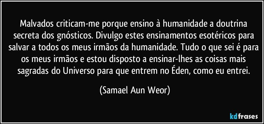 Malvados criticam-me porque ensino à humanidade a doutrina secreta dos gnósticos. Divulgo estes ensinamentos esotéricos para salvar a todos os meus irmãos da humanidade. Tudo o que sei é para os meus irmãos e estou disposto a ensinar-lhes as coisas mais sagradas do Universo para que entrem no Éden, como eu entrei. (Samael Aun Weor)
