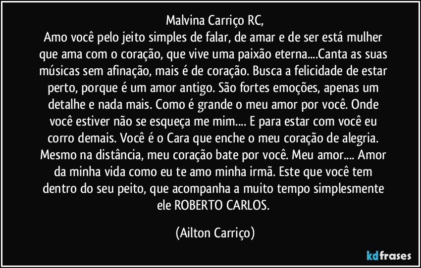 Malvina Carriço RC,
Amo você pelo jeito simples de falar, de amar e de ser está mulher que ama com o coração, que vive uma paixão eterna...Canta as suas músicas sem afinação, mais é de coração. Busca a felicidade de estar perto, porque é um amor antigo. São fortes emoções, apenas um detalhe e nada mais. Como é grande o meu amor por você. Onde você estiver não se esqueça me mim... E para estar com você eu corro demais. Você é o Cara que enche o meu coração de alegria. Mesmo na distância, meu coração bate por você. Meu amor... Amor da minha vida como eu te amo minha irmã. Este que você tem dentro do seu peito, que acompanha a muito tempo simplesmente ele ROBERTO CARLOS. (Ailton Carriço)