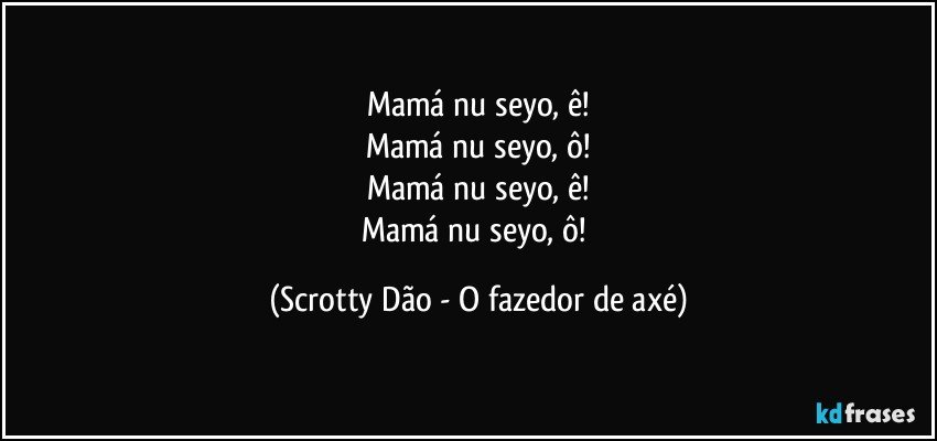 Mamá nu seyo, ê!
Mamá nu seyo, ô!
Mamá nu seyo, ê!
Mamá nu seyo, ô! (Scrotty Dão - O fazedor de axé)