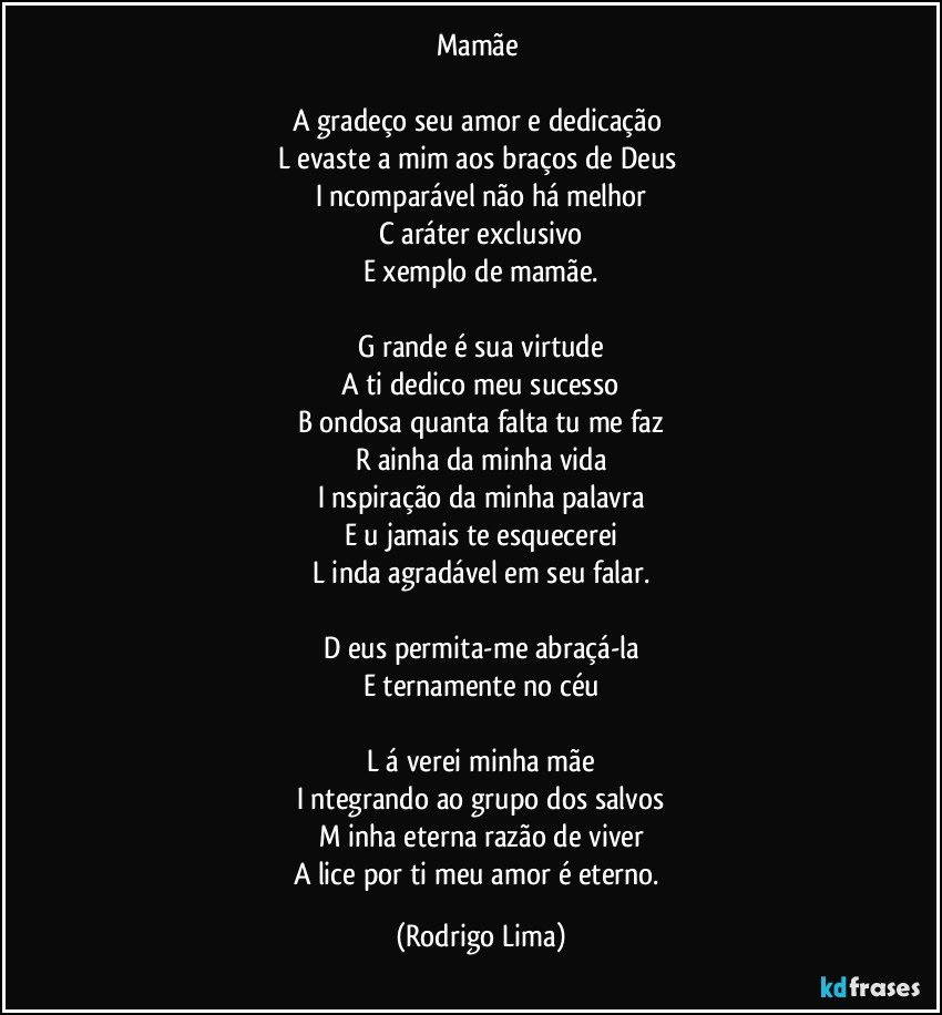 Mamãe 

A  gradeço seu amor e dedicação 
L  evaste a mim aos braços de Deus 
I  ncomparável não há melhor
C  aráter exclusivo
E  xemplo de mamãe.

G  rande é sua virtude
A  ti dedico meu sucesso
B  ondosa quanta falta tu me faz
R  ainha da minha vida
I  nspiração da minha palavra
E  u  jamais te esquecerei
L  inda agradável em seu falar.

D  eus permita-me abraçá-la
E  ternamente no céu

L  á verei minha mãe
I  ntegrando ao grupo dos salvos
M  inha eterna razão de viver
A  lice por ti meu amor é eterno. (Rodrigo Lima)