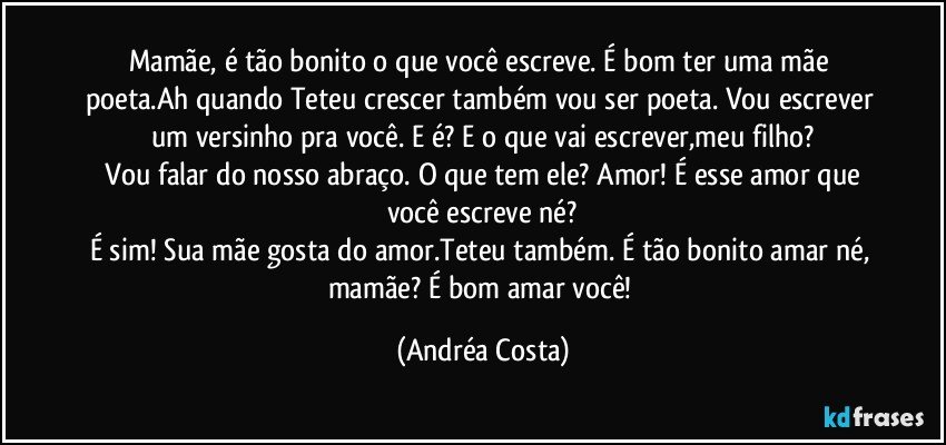 Mamãe, é tão bonito o que você escreve. É bom ter uma mãe poeta.Ah quando Teteu crescer também vou ser poeta. Vou escrever um versinho pra você. E é? E o que vai escrever,meu filho?
 Vou falar do nosso abraço. O que tem ele? Amor! É esse amor que você escreve né?
É sim! Sua mãe gosta do amor.Teteu também. É tão bonito amar né, mamãe? É bom amar você! (Andréa Costa)