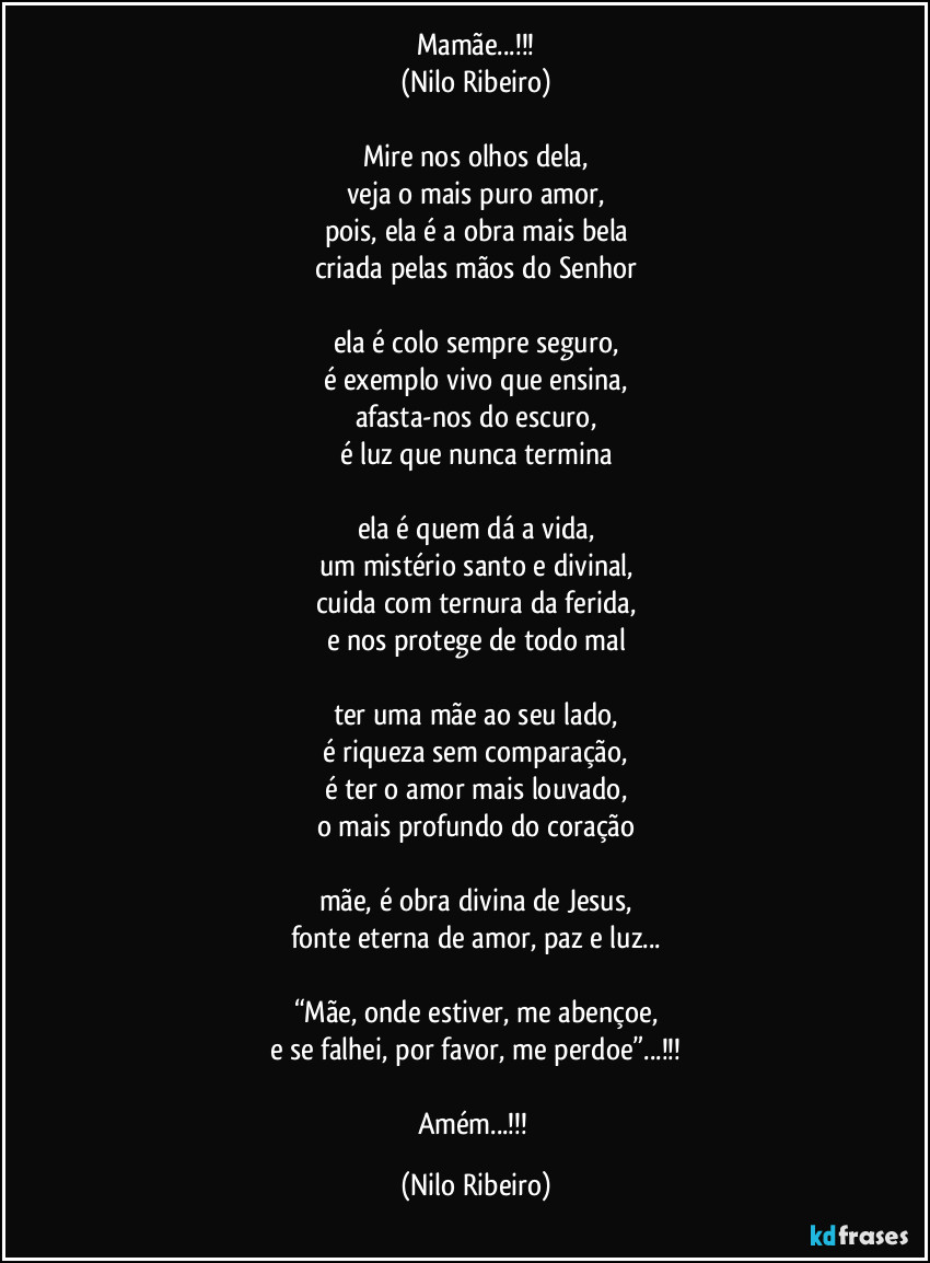Mamãe...!!!
(Nilo Ribeiro)

Mire nos olhos dela,
veja o mais puro amor,
pois, ela é a obra mais bela
criada pelas mãos do Senhor

ela é colo sempre seguro,
é exemplo vivo que ensina,
afasta-nos do escuro,
é luz que nunca termina

ela é quem dá a vida,
um mistério santo e divinal,
cuida com ternura da ferida,
e nos protege de todo mal

ter uma mãe ao seu lado,
é riqueza sem comparação,
é ter o amor mais louvado,
o mais profundo do coração

mãe, é obra divina de Jesus,
fonte eterna de amor, paz e luz...

“Mãe, onde estiver, me abençoe,
e se falhei, por favor, me perdoe”...!!!

Amém...!!! (Nilo Ribeiro)