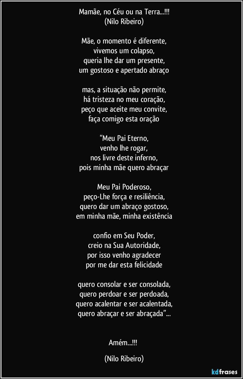 Mamãe, no Céu ou na Terra...!!!
(Nilo Ribeiro)

Mãe, o momento é diferente,
vivemos um colapso,
queria lhe dar um presente,
um gostoso e apertado abraço

mas, a situação não permite,
há tristeza no meu coração,
peço que aceite meu convite,
faça comigo esta oração

“Meu Pai Eterno,
venho lhe rogar,
nos livre deste inferno,
pois minha mãe quero abraçar

Meu Pai Poderoso,
peço-Lhe força e resiliência,
quero dar um abraço gostoso,
em minha mãe, minha existência

confio em Seu Poder,
creio na Sua Autoridade,
por isso venho agradecer
por me dar esta felicidade

quero consolar e ser consolada,
quero perdoar e ser perdoada,
quero acalentar e ser acalentada,
quero abraçar e ser abraçada”...


Amém...!!! (Nilo Ribeiro)