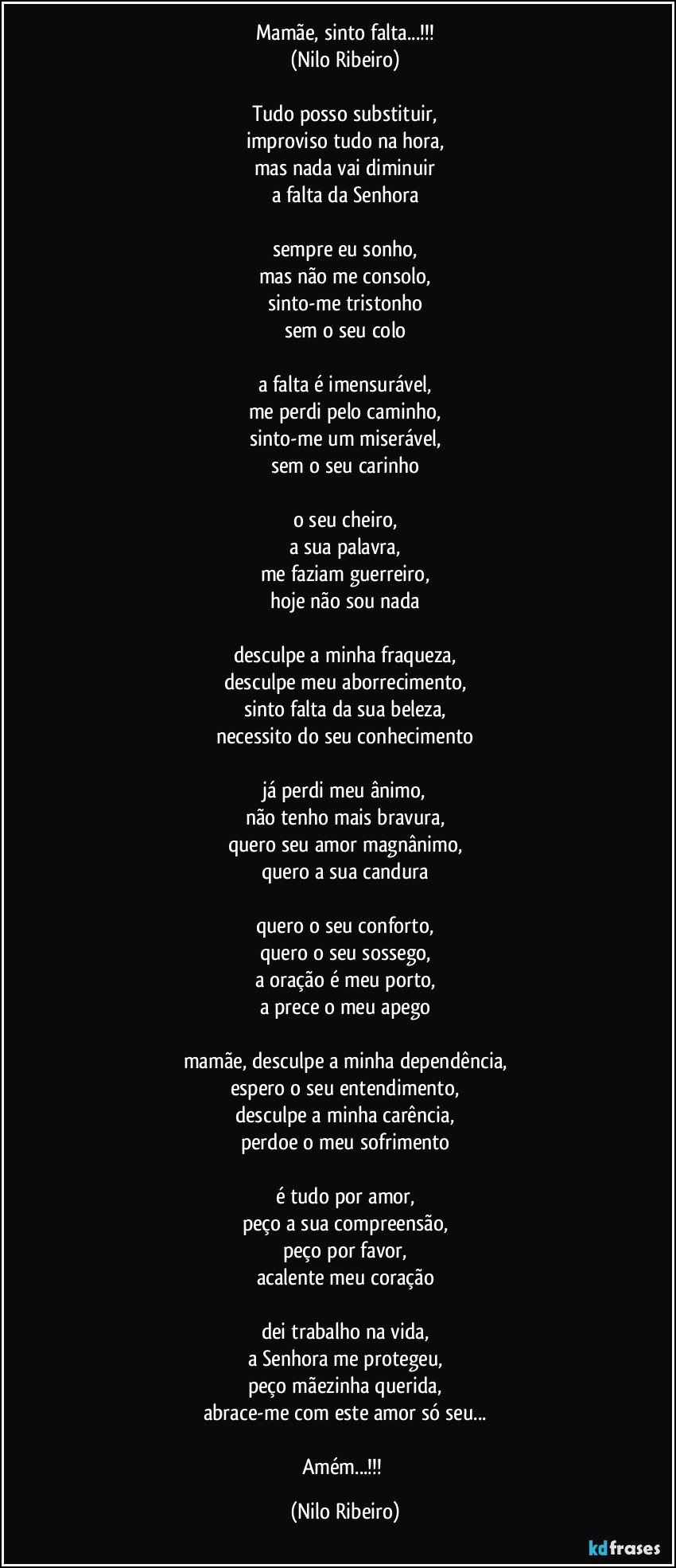 Mamãe, sinto falta...!!!
(Nilo Ribeiro)

Tudo posso substituir,
improviso tudo na hora,
mas nada vai diminuir
a falta da Senhora

sempre eu sonho,
mas não me consolo,
sinto-me tristonho
sem o seu colo

a falta é imensurável,
me perdi pelo caminho,
sinto-me um miserável,
sem o seu carinho

o seu cheiro,
a sua palavra,
me faziam guerreiro,
hoje não sou nada

desculpe a minha fraqueza,
desculpe meu aborrecimento,
sinto falta da sua beleza,
necessito do seu conhecimento

já perdi meu ânimo,
não tenho mais bravura,
quero seu amor magnânimo,
quero a sua candura

quero o seu conforto,
quero o seu sossego,
a oração é meu porto,
a prece o meu apego

mamãe, desculpe a minha dependência,
espero o seu entendimento,
desculpe a minha carência,
perdoe o meu sofrimento

é tudo por amor,
peço a sua compreensão,
peço por favor,
acalente meu coração

dei trabalho na vida,
a Senhora me protegeu,
peço mãezinha querida,
abrace-me com este amor só seu...

Amém...!!! (Nilo Ribeiro)