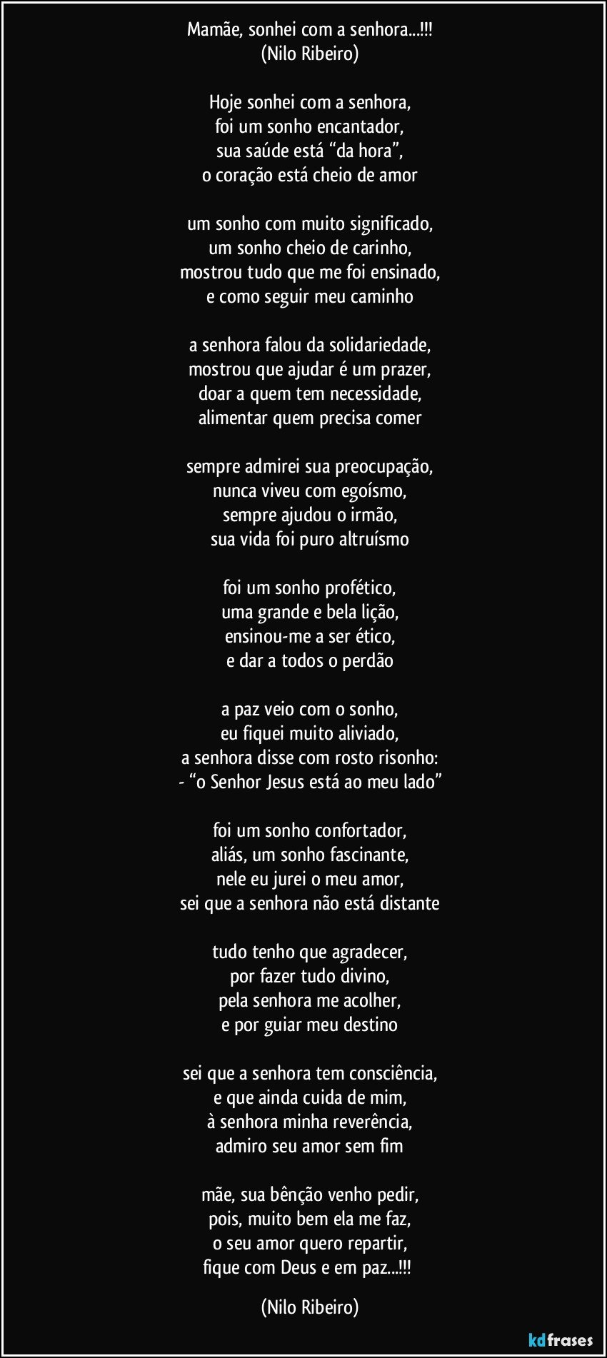 Mamãe, sonhei com a senhora...!!!
(Nilo Ribeiro)

Hoje sonhei com a senhora,
foi um sonho encantador,
sua saúde está “da hora”,
o coração está cheio de amor

um sonho com muito significado,
um sonho cheio de carinho,
mostrou tudo que me foi ensinado,
e como seguir meu caminho

a senhora falou da solidariedade,
mostrou que ajudar é um prazer,
doar a quem tem necessidade,
alimentar quem precisa comer

sempre admirei sua preocupação,
nunca viveu com egoísmo,
sempre ajudou o irmão,
sua vida foi puro altruísmo

foi um sonho profético,
uma grande e bela lição,
ensinou-me a ser ético,
e dar a todos o perdão

a paz veio com o sonho,
eu fiquei muito aliviado,
a senhora disse com rosto risonho:
- “o Senhor Jesus está ao meu lado”

foi um sonho confortador,
aliás, um sonho fascinante,
nele eu jurei o meu amor,
sei que a senhora não está distante

tudo tenho que agradecer,
por fazer tudo divino,
pela senhora me acolher,
e por guiar meu destino

sei que a senhora tem consciência,
e que ainda cuida de mim,
à senhora minha reverência,
admiro seu amor sem fim

mãe, sua bênção venho pedir,
pois, muito bem ela me faz,
o seu amor quero repartir,
fique com Deus e em paz...!!! (Nilo Ribeiro)