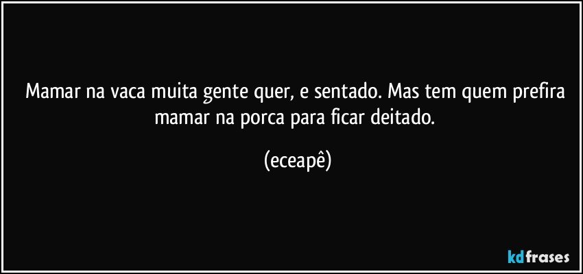 Mamar na vaca muita gente quer, e sentado. Mas tem quem prefira mamar  na porca para ficar deitado. (eceapê)