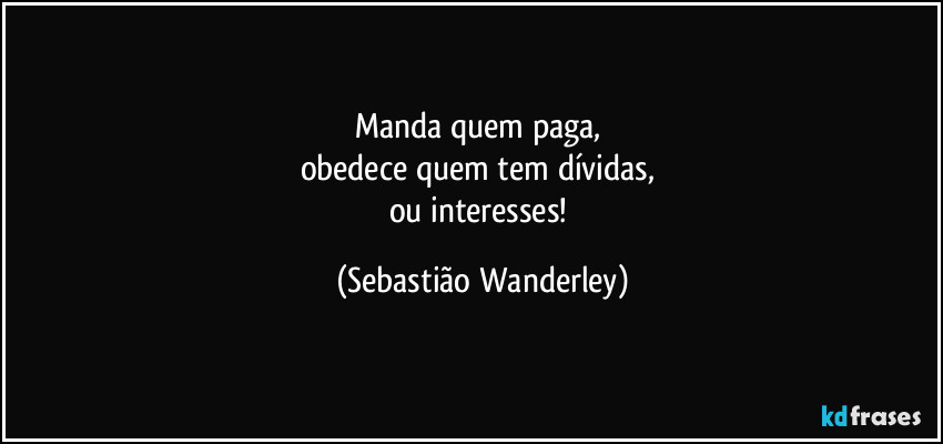 Manda quem paga, 
obedece quem tem dívidas, 
ou interesses! (Sebastião Wanderley)