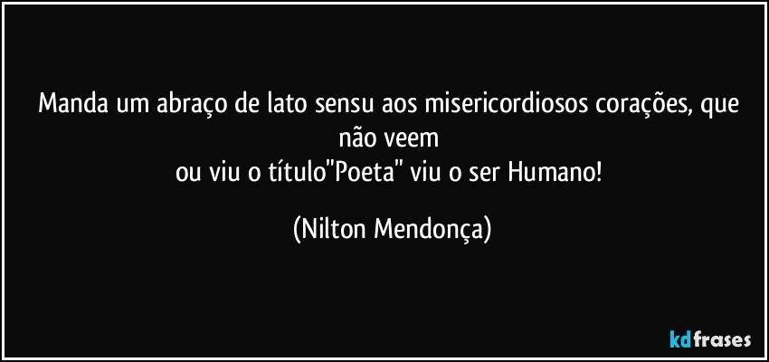 Manda um abraço de lato sensu aos misericordiosos corações, que não veem 
ou viu o título"Poeta" viu o ser Humano! (Nilton Mendonça)