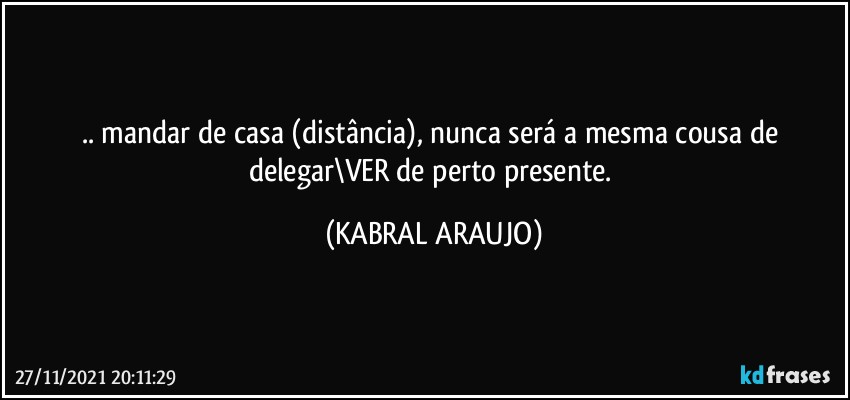 .. mandar de casa (distância), nunca será a mesma cousa de delegar\VER de perto/presente. (KABRAL ARAUJO)