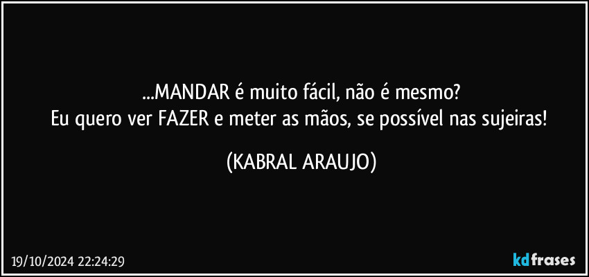 ...MANDAR é muito fácil, não é mesmo?
Eu quero ver FAZER e meter as mãos, se possível nas sujeiras! (KABRAL ARAUJO)