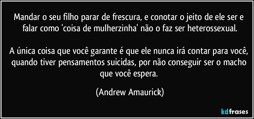 Mandar o seu filho parar de frescura, e conotar o jeito de ele ser e falar como 'coisa de mulherzinha' não o faz ser heterossexual.

A única coisa que você garante é que ele nunca irá contar para você, quando tiver pensamentos suicidas, por não conseguir ser o macho que você espera. (Andrew Amaurick)