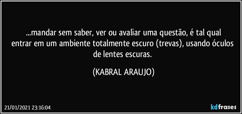 ...mandar sem saber, ver ou avaliar uma questão, é tal qual
entrar em um ambiente totalmente escuro (trevas), usando óculos de lentes escuras. (KABRAL ARAUJO)