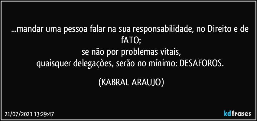 ...mandar uma pessoa falar na sua responsabilidade, no Direito e de fATO;
se não por problemas vitais,
quaisquer delegações, serão no mínimo: DESAFOROS. (KABRAL ARAUJO)