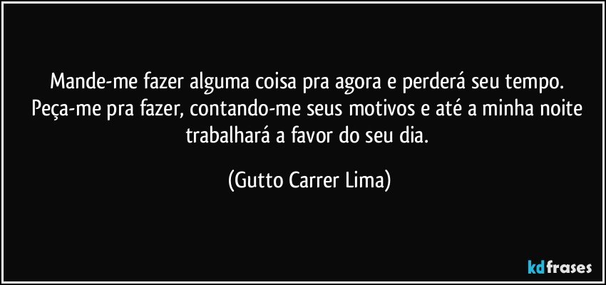 Mande-me fazer alguma coisa pra agora e perderá seu tempo. Peça-me pra fazer, contando-me seus motivos e até a minha noite trabalhará a favor do seu dia. (Gutto Carrer Lima)