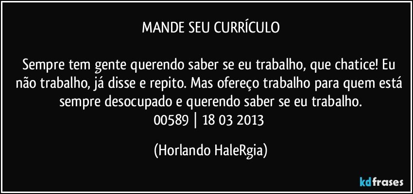 MANDE SEU CURRÍCULO

Sempre tem gente querendo saber se eu trabalho, que chatice! Eu não trabalho, já disse e repito. Mas ofereço trabalho para quem está sempre desocupado e querendo saber se eu trabalho.
00589 | 18/03/2013 (Horlando HaleRgia)