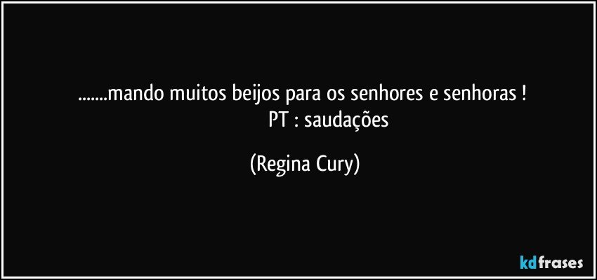 ...mando muitos  beijos para os senhores e senhoras ! 
                                     PT : saudações (Regina Cury)