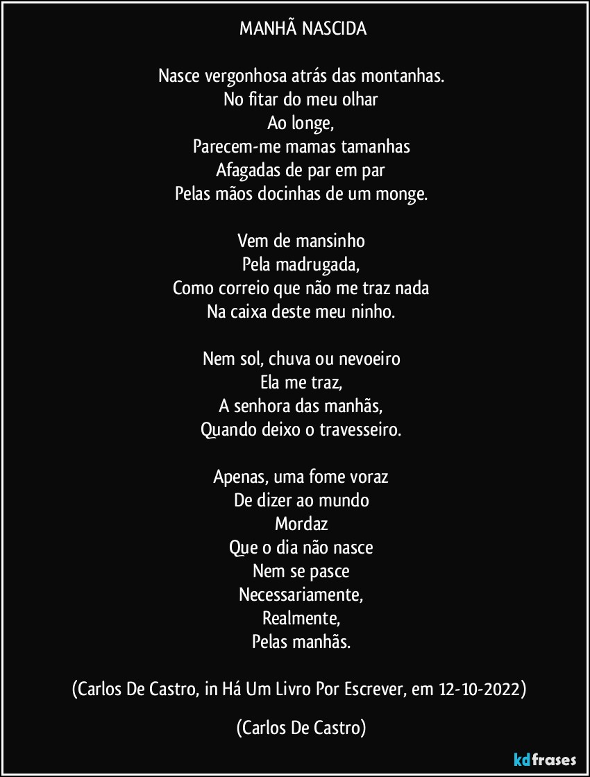 ⁠MANHÃ NASCIDA

Nasce vergonhosa atrás das montanhas.
No fitar do meu olhar
Ao longe,
Parecem-me mamas tamanhas
Afagadas de par em par
Pelas mãos docinhas de um monge.

Vem de mansinho
Pela madrugada,
Como correio que não me traz nada
Na caixa deste meu ninho.

Nem sol, chuva ou nevoeiro
Ela me traz,
A senhora das manhãs,
Quando deixo o travesseiro.

Apenas, uma fome voraz
De dizer ao mundo
Mordaz
Que o dia não nasce
Nem se pasce
Necessariamente,
Realmente,
Pelas manhãs.

(Carlos De Castro, in Há Um Livro Por Escrever, em 12-10-2022) (Carlos De Castro)