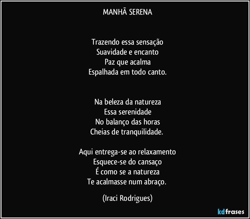 MANHÃ SERENA


Trazendo essa sensação
Suavidade e encanto
Paz que acalma
Espalhada em todo canto.


Na beleza da natureza
Essa serenidade
No balanço das horas
Cheias de tranquilidade. 

Aqui entrega-se ao relaxamento
Esquece-se do cansaço
É como se a natureza
Te acalmasse num abraço. (Iraci Rodrigues)