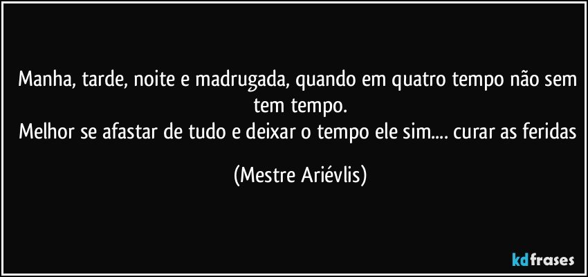 Manha, tarde, noite e madrugada, quando em quatro tempo não sem tem tempo.
Melhor se afastar de tudo e deixar o tempo ele sim... curar as feridas (Mestre Ariévlis)