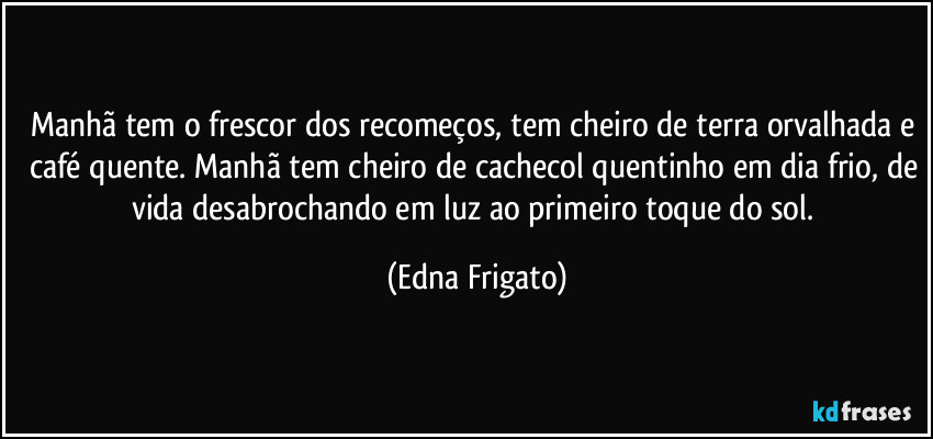 Manhã tem o frescor dos recomeços, tem cheiro de terra orvalhada e café quente. Manhã tem cheiro de cachecol quentinho em dia frio, de vida desabrochando em luz ao primeiro toque do sol. (Edna Frigato)