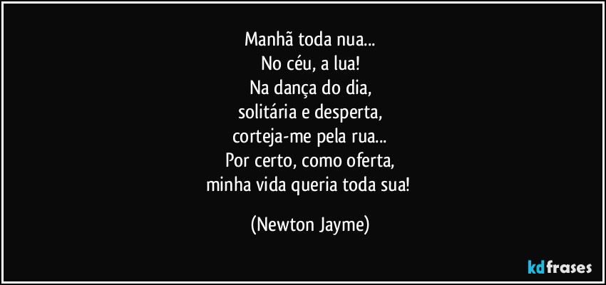 Manhã toda nua...
No céu, a lua!
Na dança do dia,
solitária e desperta,
corteja-me pela rua...
Por certo, como oferta,
minha vida queria toda sua! (Newton Jayme)