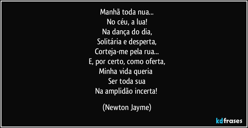 Manhã toda nua...
No céu, a lua!
Na dança do dia,
Solitária e desperta,
Corteja-me pela rua...
E, por certo, como oferta,
Minha vida queria 
Ser toda sua
Na amplidão incerta! (Newton Jayme)