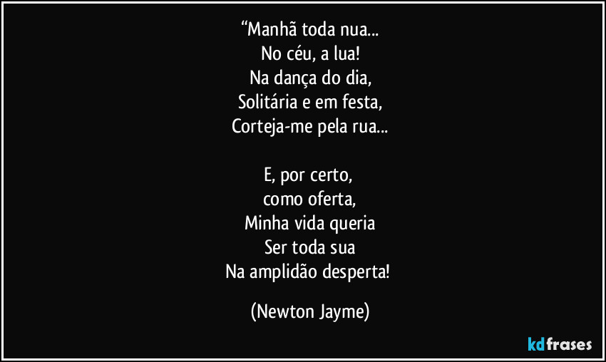 “Manhã toda nua...
No céu, a lua!
Na dança do dia,
Solitária e em festa,
Corteja-me pela rua...

E, por certo, 
como oferta,
Minha vida queria
Ser toda sua
Na amplidão desperta! (Newton Jayme)
