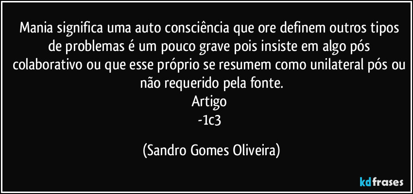 Mania significa uma auto consciência que ore definem outros tipos de problemas é um pouco grave pois insiste em algo pós colaborativo ou que esse próprio se resumem como unilateral pós ou não requerido pela fonte.
Artigo 
-1c3 (Sandro Gomes Oliveira)