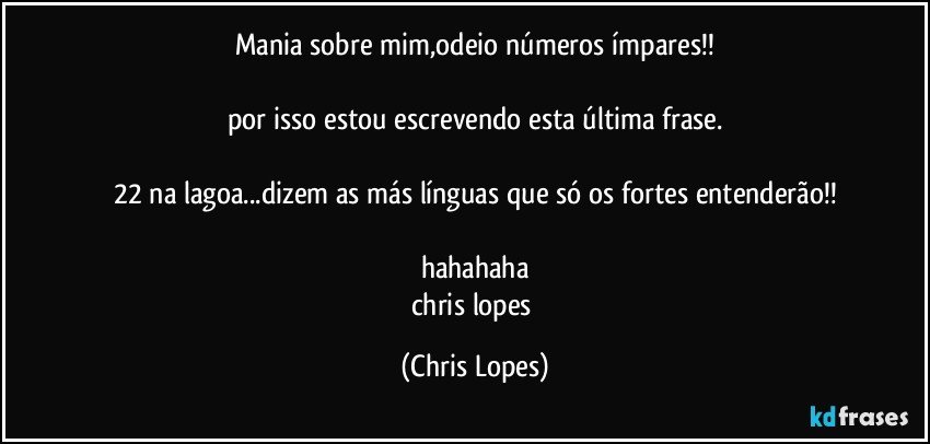 mania sobre mim,odeio números ímpares!!

por isso estou escrevendo esta última frase.

22 na lagoa...dizem as más línguas que só os fortes entenderão!!

hahahaha
chris lopes (Chris Lopes)